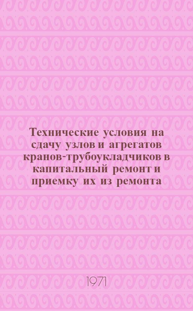 Технические условия на сдачу узлов и агрегатов кранов-трубоукладчиков в капитальный ремонт и приемку их из ремонта : ТУ51-469-71 : Утв. Упр. механизации 15/IV 1971 г. : Срок введ. 1/I 1972 г. : Срок действия до 1/I 1975 г
