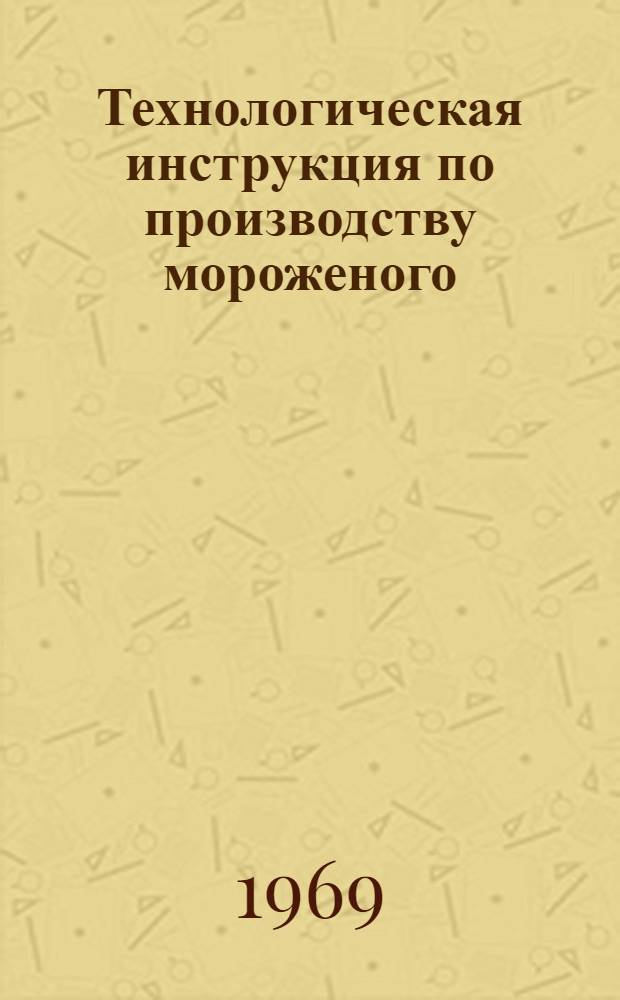 Технологическая инструкция по производству мороженого : Утв. М-вом торговли СССР и М-вом мясной и молочной пром-сти СССР в марте 1968 г