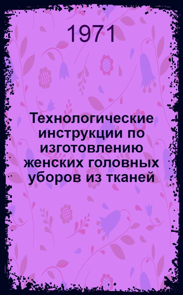 Технологические инструкции по изготовлению женских головных уборов из тканей : Утв. 2/IX 1970 г