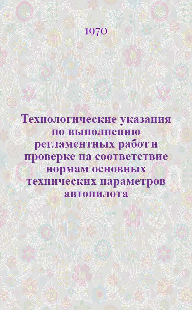 Технологические указания по выполнению регламентных работ и проверке на соответствие нормам основных технических параметров автопилота : АП-6Е : Утв. инж.-авиац. службы 24 XI 1969 г