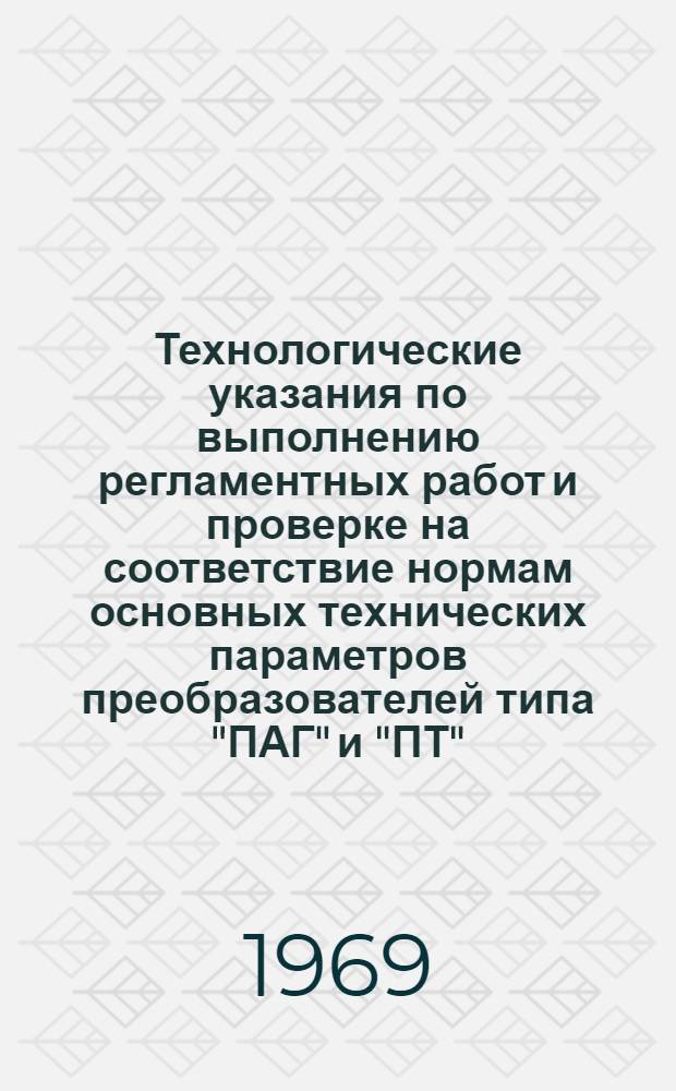 Технологические указания по выполнению регламентных работ и проверке на соответствие нормам основных технических параметров преобразователей типа "ПАГ" и "ПТ" : Введ. в действие от 2 февр. 1967 г