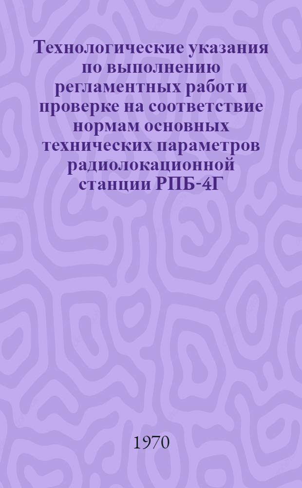 Технологические указания по выполнению регламентных работ и проверке на соответствие нормам основных технических параметров радиолокационной станции РПБ-4Г : Введ. в действие 2 февр. 1967 г