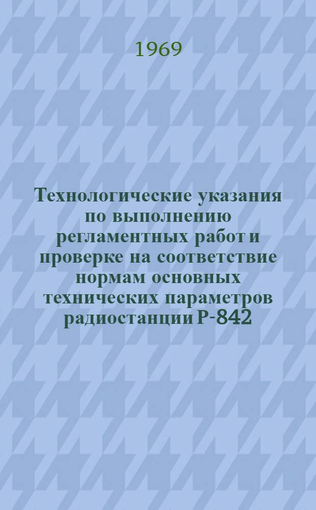 Технологические указания по выполнению регламентных работ и проверке на соответствие нормам основных технических параметров радиостанции Р-842 : Утв. УИАС 24/III 1969 г