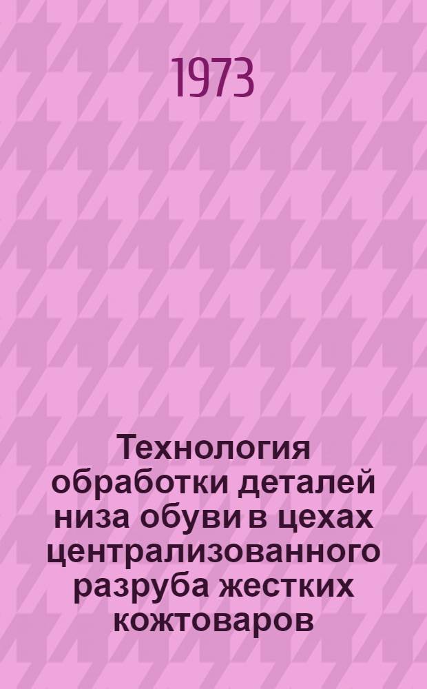 Технология обработки деталей низа обуви в цехах централизованного разруба жестких кожтоваров : Утв. 25/VI 1973 г