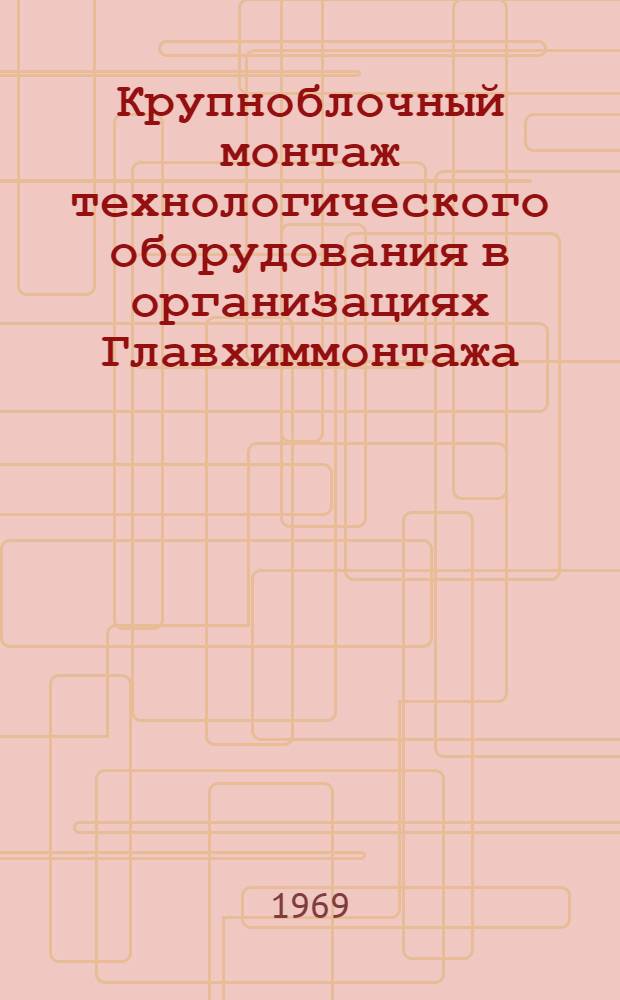 Крупноблочный монтаж технологического оборудования в организациях Главхиммонтажа : Доклад : (Материалы семинара-совещания). Окт. 1969