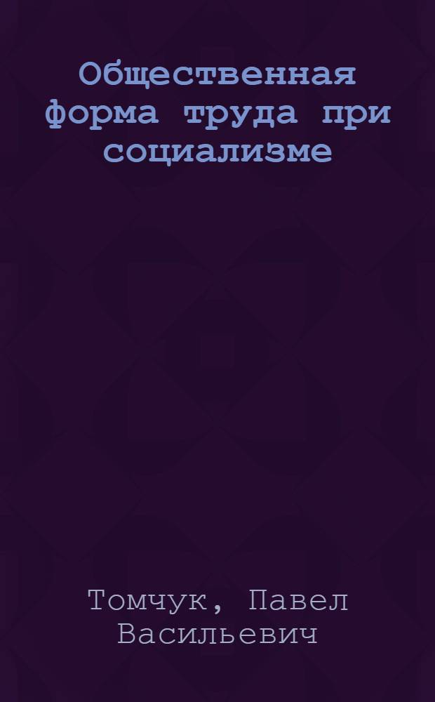 Общественная форма труда при социализме : (Вопросы методологии и теории)
