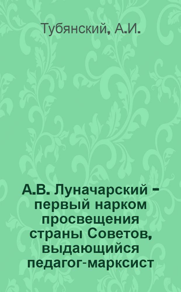 А.В. Луначарский - первый нарком просвещения страны Советов, выдающийся педагог-марксист : Лекция по педагогике для студентов пед. ин-тов