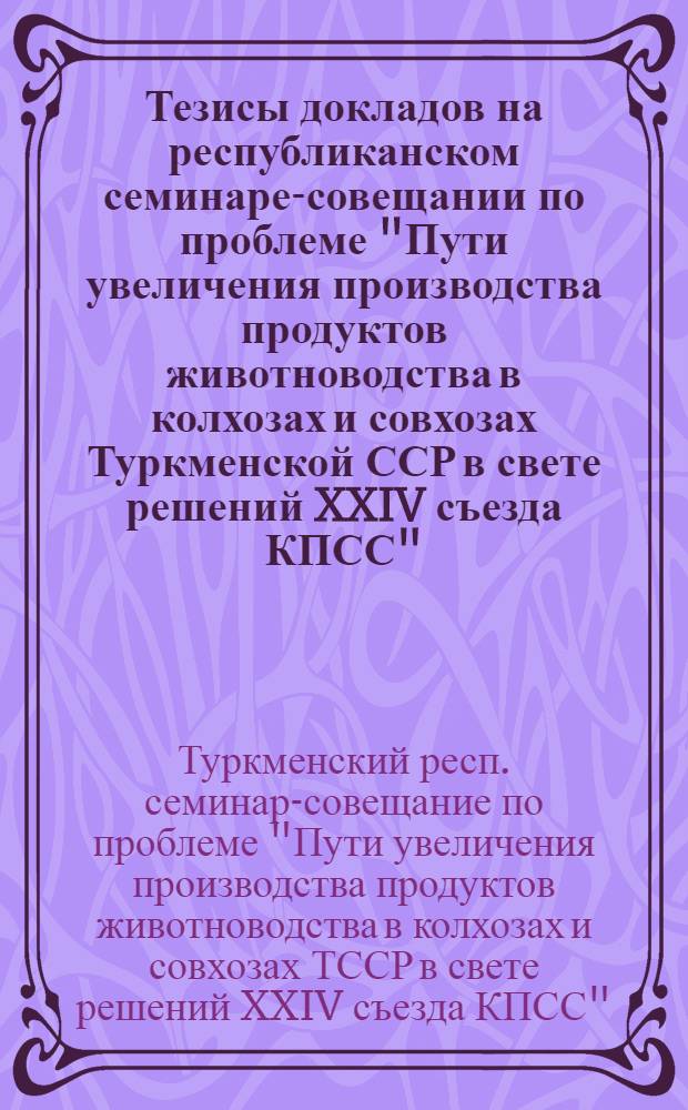 Тезисы докладов на республиканском семинаре-совещании по проблеме "Пути увеличения производства продуктов животноводства в колхозах и совхозах Туркменской ССР в свете решений XXIV съезда КПСС"