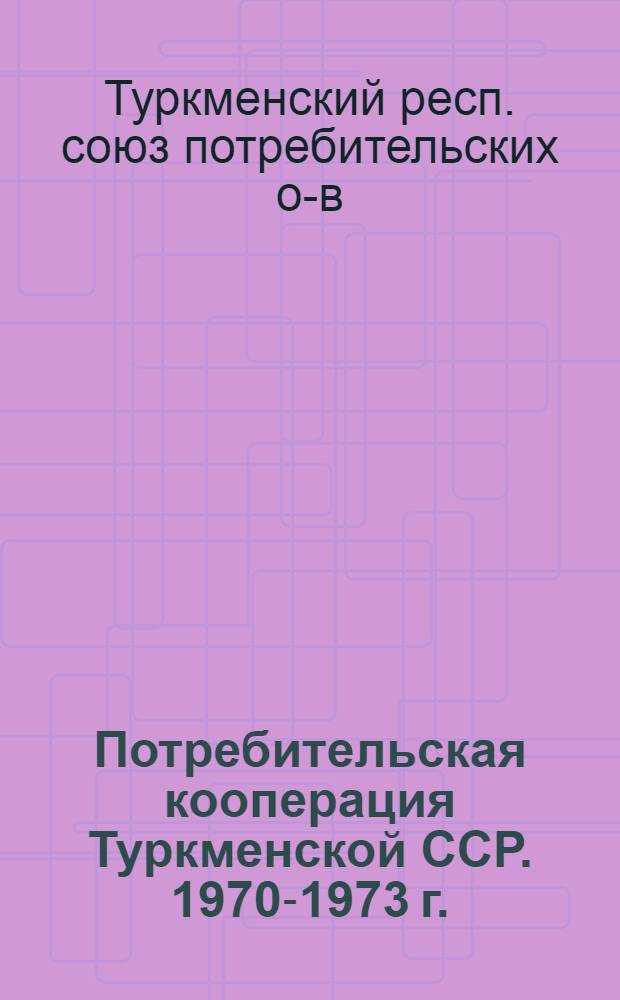 Потребительская кооперация Туркменской ССР. 1970-1973 г. : От XIII к XIV съезду уполномоченных : Материалы к XIV съезду потреб. кооперации ТССР