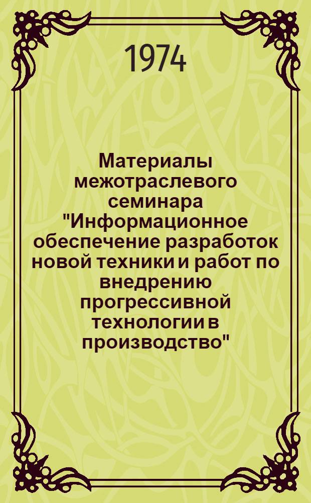 Материалы межотраслевого семинара "Информационное обеспечение разработок новой техники и работ по внедрению прогрессивной технологии в производство". 14-18 августа 1974 г : Тезисы докл. и сообщ. Вып. 1-. Вып. 1