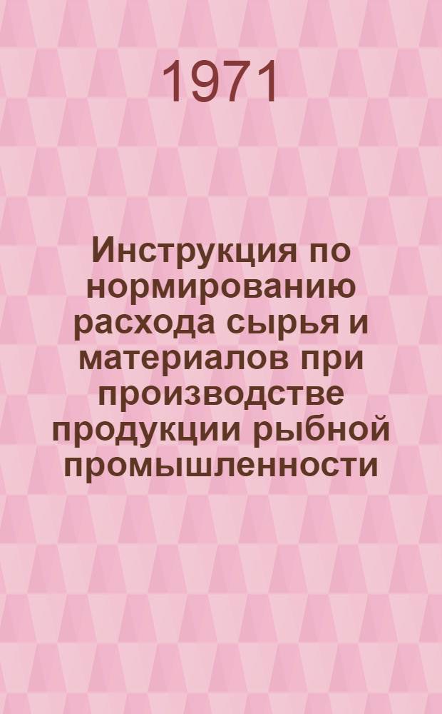 Инструкция по нормированию расхода сырья и материалов при производстве продукции рыбной промышленности : (Основные положения по нормированию) : Утв. 18/XII 1970 г