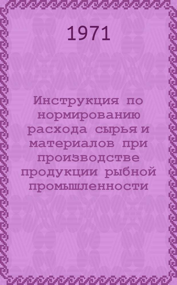 Инструкция по нормированию расхода сырья и материалов при производстве продукции рыбной промышленности : Утв. 16/IV 1971 г. : Кн. 1-