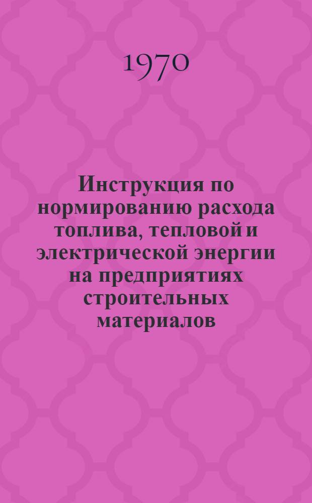 Инструкция по нормированию расхода топлива, тепловой и электрической энергии на предприятиях строительных материалов : Утв. 3/XII 1969 г