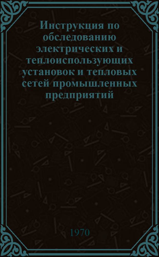 Инструкция по обследованию электрических и теплоиспользующих установок и тепловых сетей промышленных предприятий : Утв. 9/I 1970 г.