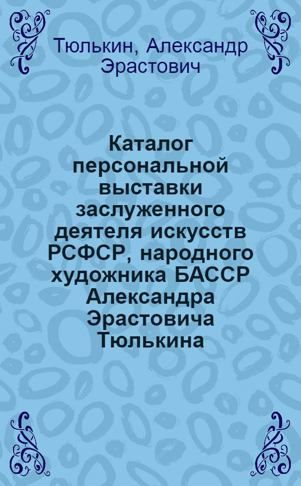 Каталог персональной выставки заслуженного деятеля искусств РСФСР, народного художника БАССР Александра Эрастовича Тюлькина : Живопись