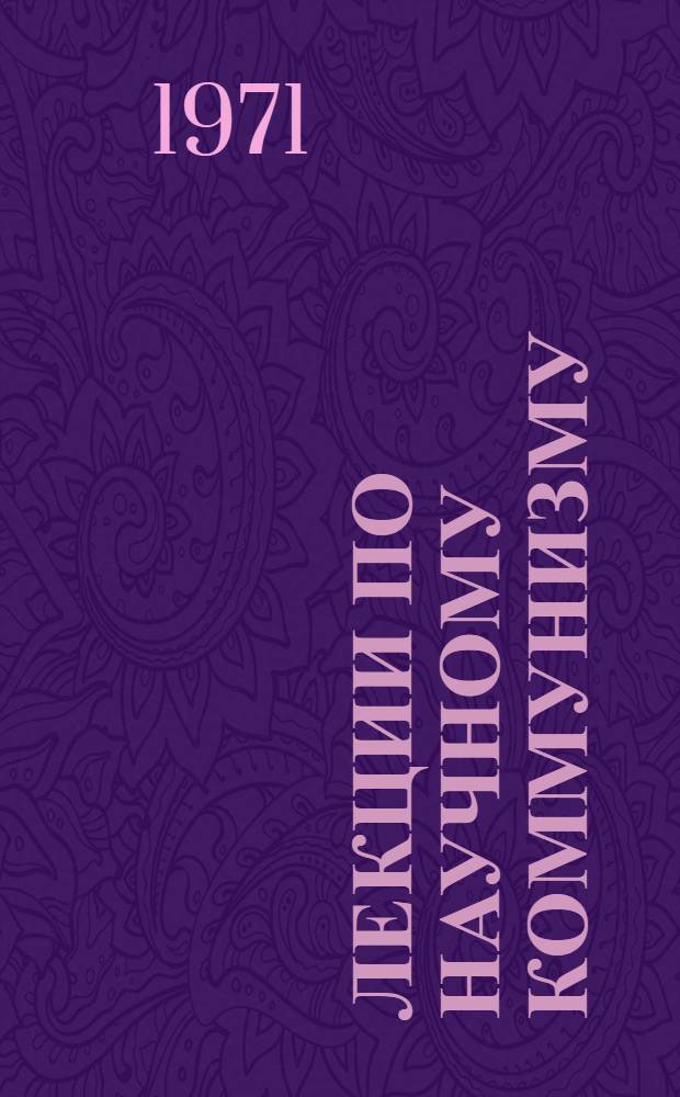 Лекции по научному коммунизму : Материалы курсов переподготовки руководящих парт. и советских кадров в Высш. парт. школе при ЦК КПСС