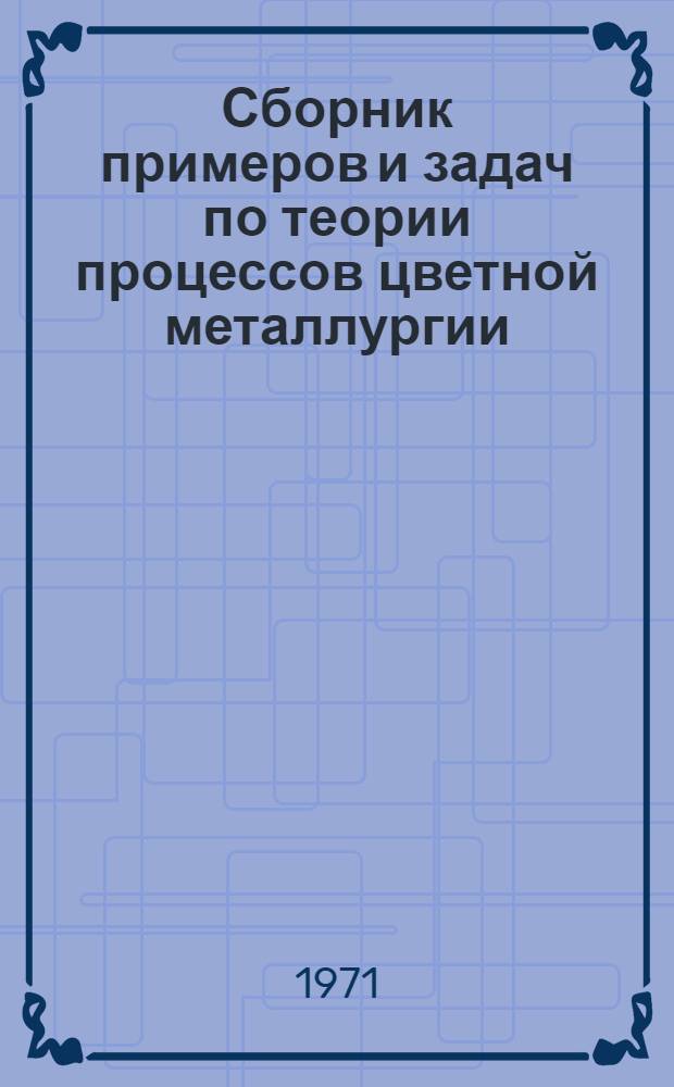 Сборник примеров и задач по теории процессов цветной металлургии : [Для вузов по специальности "Металлургия цвет. металлов" В 2 ч.] Ч. 1 -. Ч. 1 : Пирометаллургия