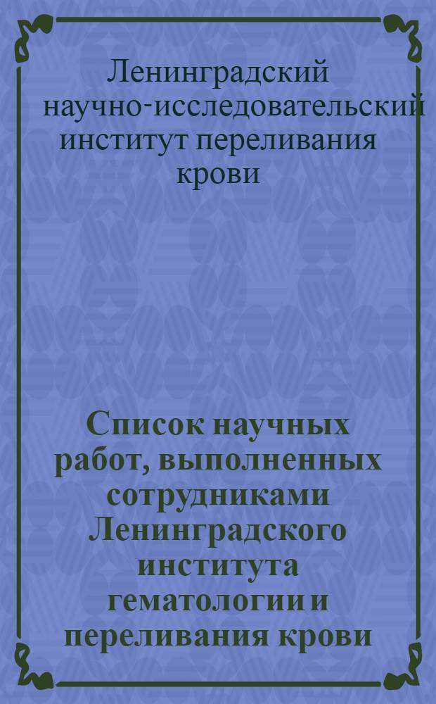 Список научных работ, выполненных сотрудниками Ленинградского института гематологии и переливания крови. (1932-1968 гг.)