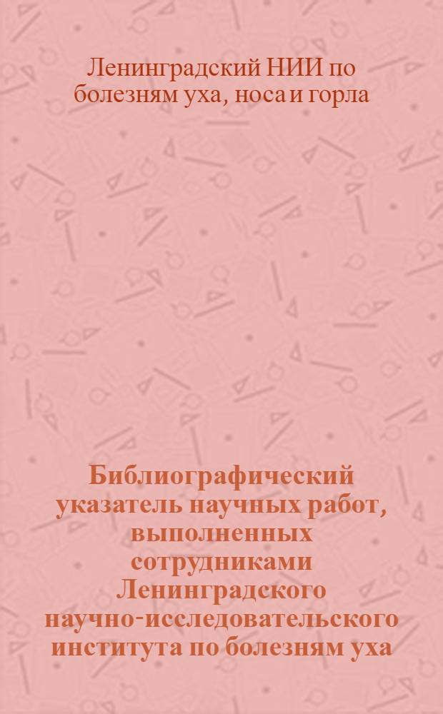 Библиографический указатель научных работ, выполненных сотрудниками Ленинградского научно-исследовательского института по болезням уха, горла, носа и речи (1930-1968 г.)