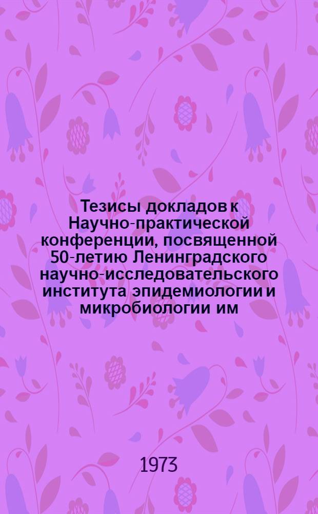 Тезисы докладов к Научно-практической конференции, посвященной 50-летию Ленинградского научно-исследовательского института эпидемиологии и микробиологии им. Пастера. 22-24 мая