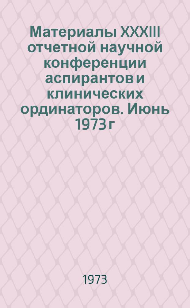 Материалы XXXIII отчетной научной конференции аспирантов и клинических ординаторов. Июнь 1973 г.