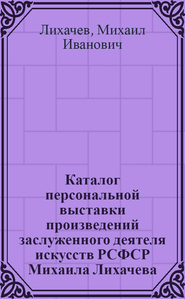 Каталог персональной выставки произведений заслуженного деятеля искусств РСФСР Михаила Лихачева, посвященной 50-летию со дня рождения и 30-летию творческой деятельности