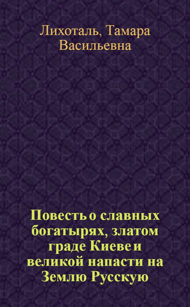 Повесть о славных богатырях, златом граде Киеве и великой напасти на Землю Русскую : Для детей сред. и ст. школьного возраста