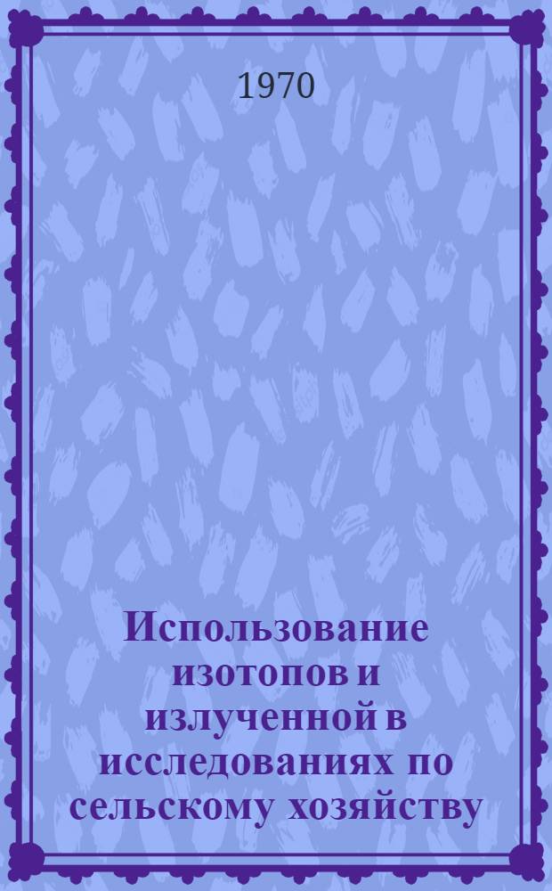 Использование изотопов и излученной в исследованиях по сельскому хозяйству : Материалы науч.-метод. совещания соц. стран, состоявшихся в 1968 г