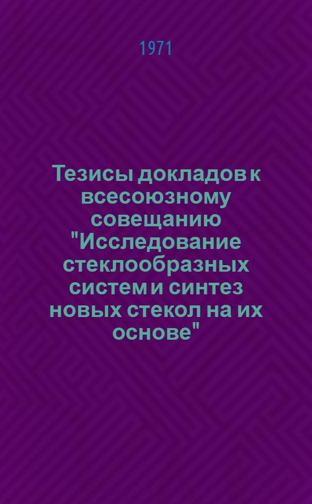 Тезисы докладов к всесоюзному совещанию "Исследование стеклообразных систем и синтез новых стекол на их основе". (г. Минск, декабрь 1971 г.)