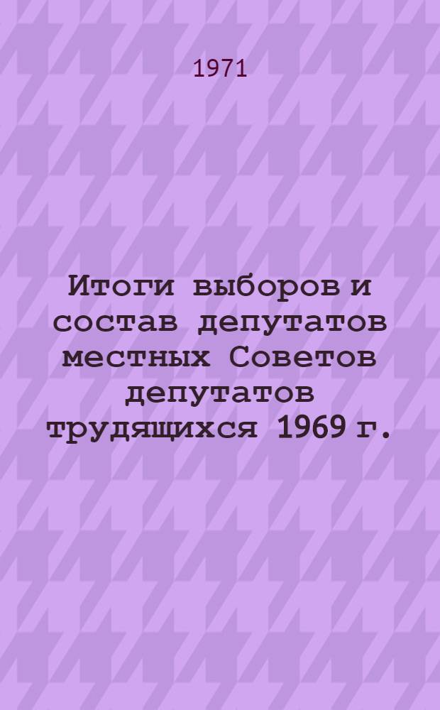 Итоги выборов и состав депутатов местных Советов депутатов трудящихся 1969 г. : (Стат. сборник)