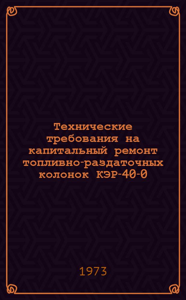 Технические требования на капитальный ремонт топливно-раздаточных колонок КЭР-40-0,5 (ТК-40), КЭР-40-1,0 (03-1769) и приемо-раздаточных стояков 03-2462 : Утв. 29/III 1973 г