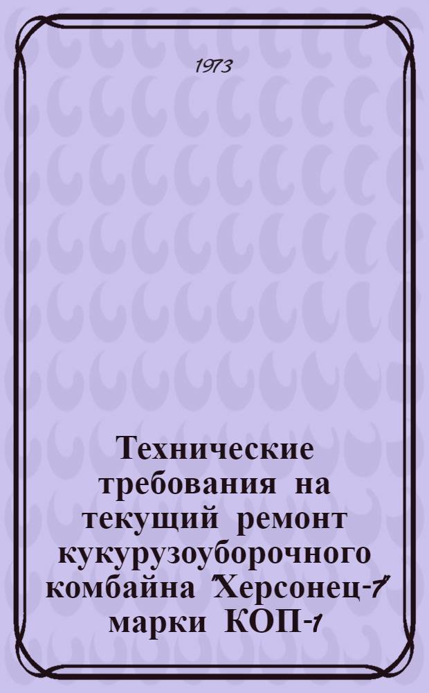 Технические требования на текущий ремонт кукурузоуборочного комбайна "Херсонец-7" марки КОП-1,4 : Утв. 26/I 1973 г