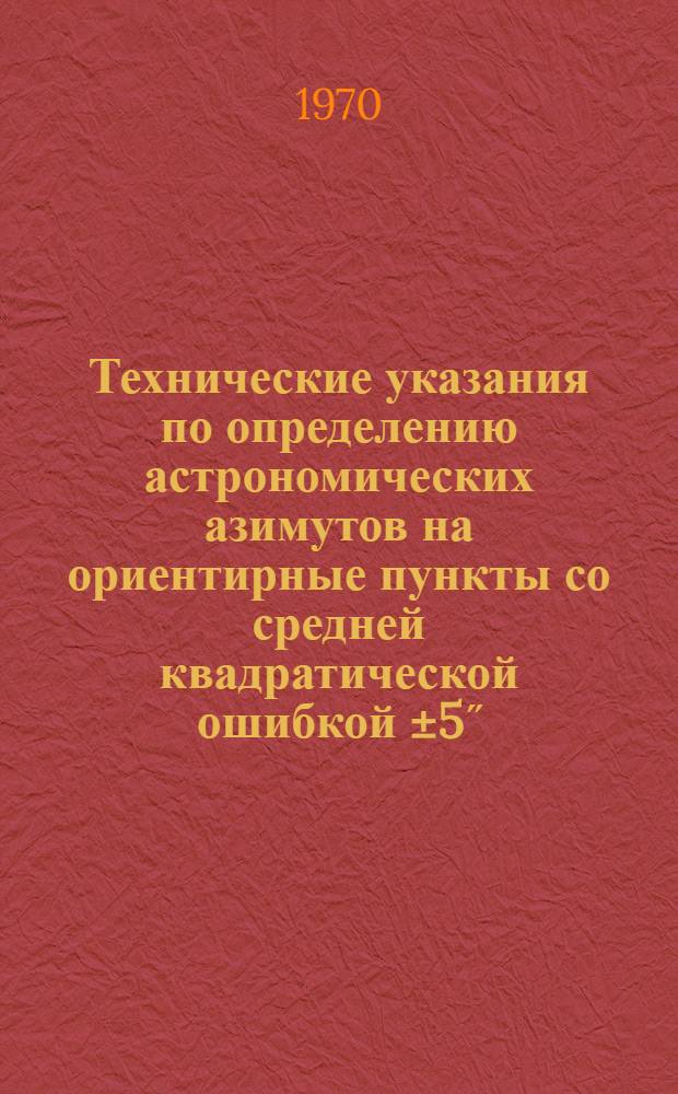 Технические указания по определению астрономических азимутов на ориентирные пункты со средней квадратической ошибкой ±5˝ - ±7˝ : Утв. 12/II 1970