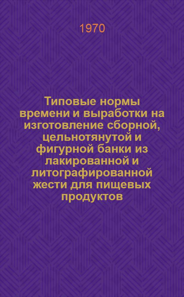Типовые нормы времени и выработки на изготовление сборной, цельнотянутой и фигурной банки из лакированной и литографированной жести для пищевых продуктов : Утв. 5/II 1970 г