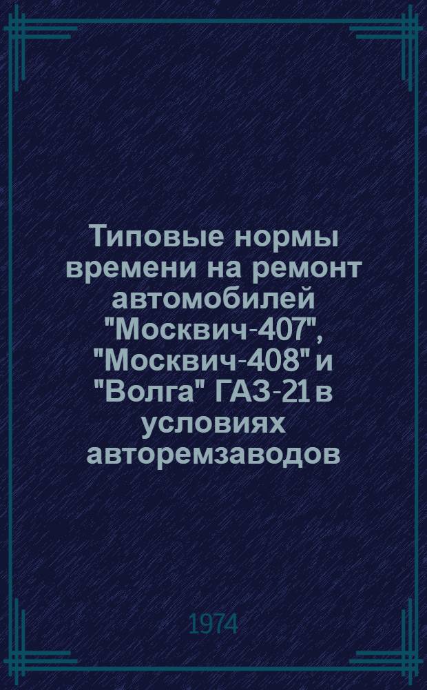 Типовые нормы времени на ремонт автомобилей "Москвич-407", "Москвич-408" и "Волга" ГАЗ-21 в условиях авторемзаводов : Утв. 23/III 1973 г