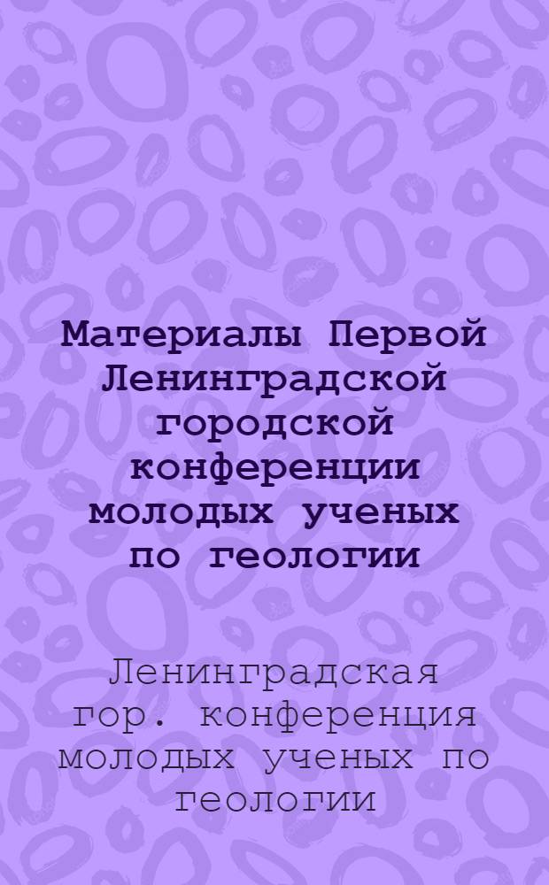 Материалы Первой Ленинградской городской конференции молодых ученых по геологии