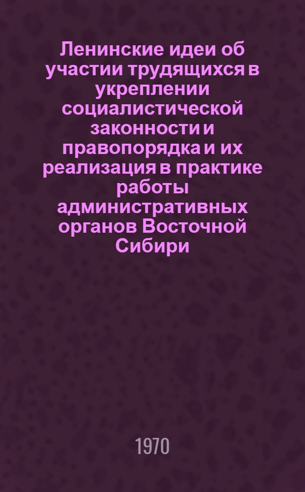 Ленинские идеи об участии трудящихся в укреплении социалистической законности и правопорядка и их реализация в практике работы административных органов Восточной Сибири : (Материалы науч.-практ. конференции, состоявшейся 20-21 февр. 1970 г.)