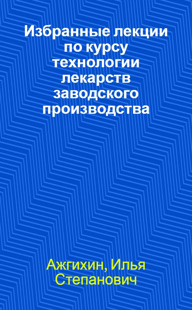 Избранные лекции по курсу технологии лекарств заводского производства : Для слушателей фак. повышения квалификации провизоров и преподавателей фармац. ин-тов (фак.)