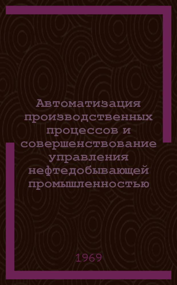 Автоматизация производственных процессов и совершенствование управления нефтедобывающей промышленностью : (Расшир. заседание бюро науч.-техн. совета) : Сборник докладов
