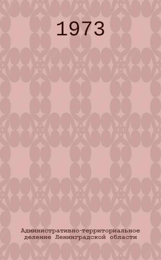 Административно-территориальное деление Ленинградской области : На 1 янв. 1973 г. : Справочник