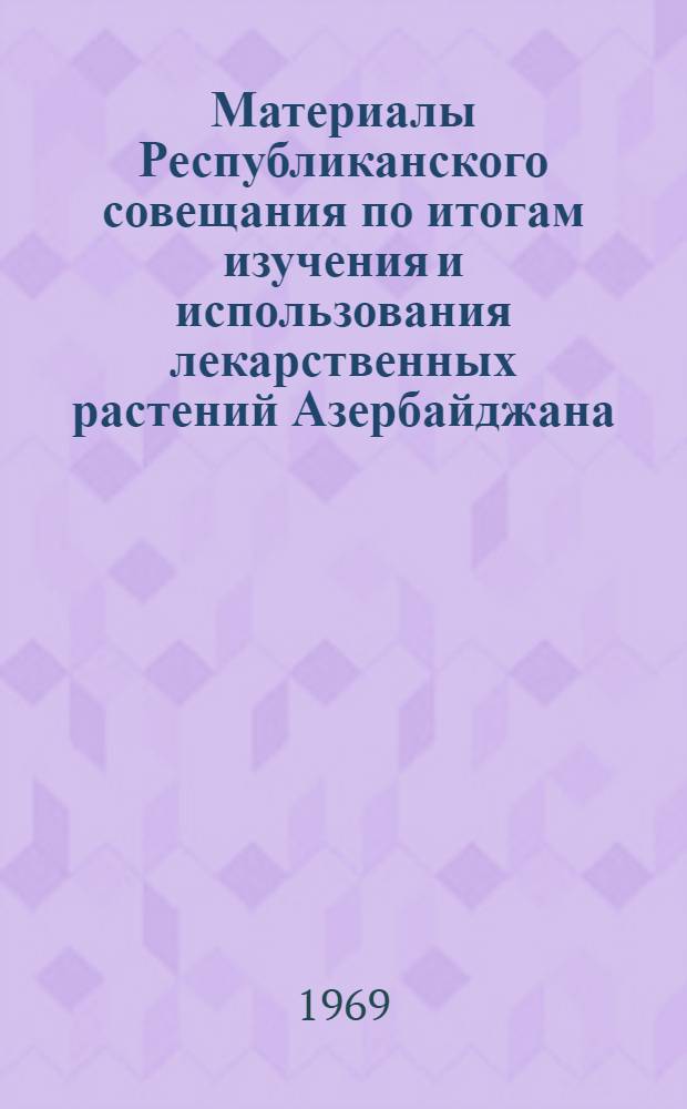 Материалы Республиканского совещания по итогам изучения и использования лекарственных растений Азербайджана. 26-27 мая 1969 г.