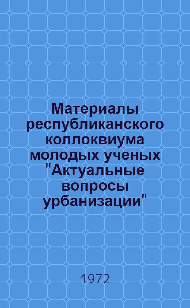 Материалы республиканского коллоквиума молодых ученых "Актуальные вопросы урбанизации". 29-31 мая 1972 г.