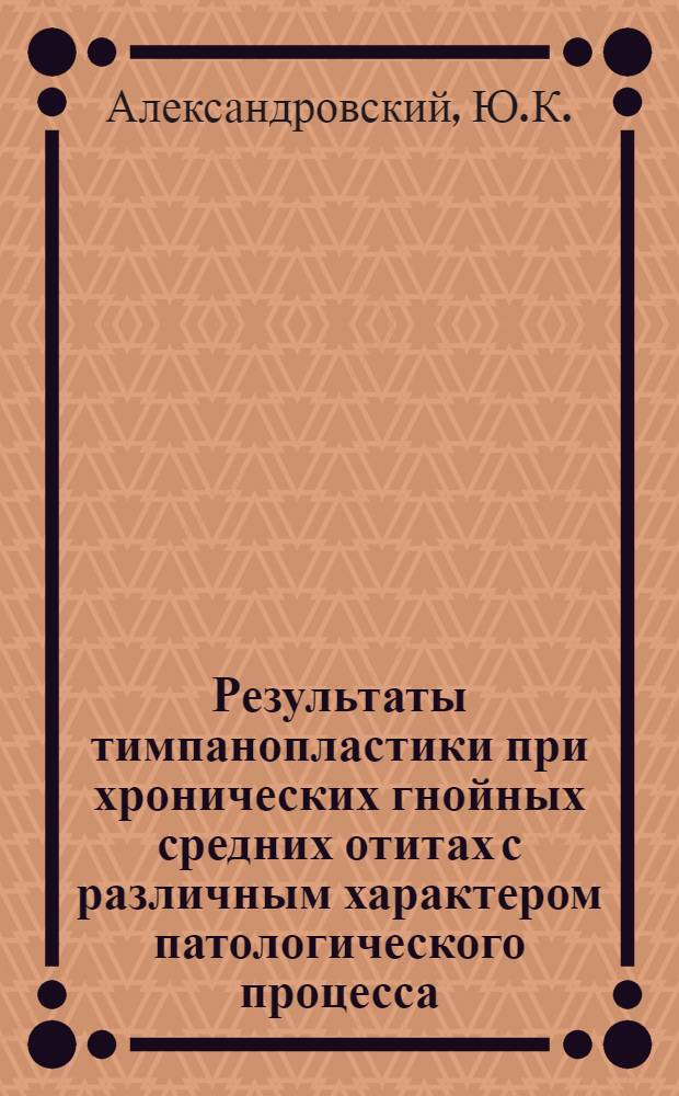 Результаты тимпанопластики при хронических гнойных средних отитах с различным характером патологического процесса : Автореф. дис. на соискание учен. степени канд. мед. наук : (753)