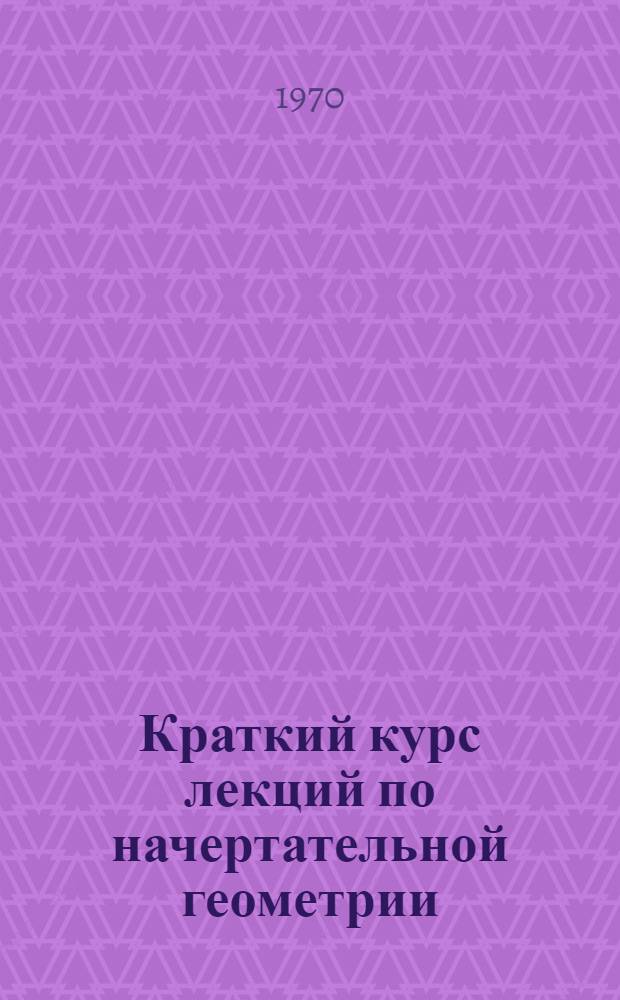 Краткий курс лекций по начертательной геометрии : Пособие для студентов-заочников, изучающих предмет по телевидению : Лекции 1, 2, 3
