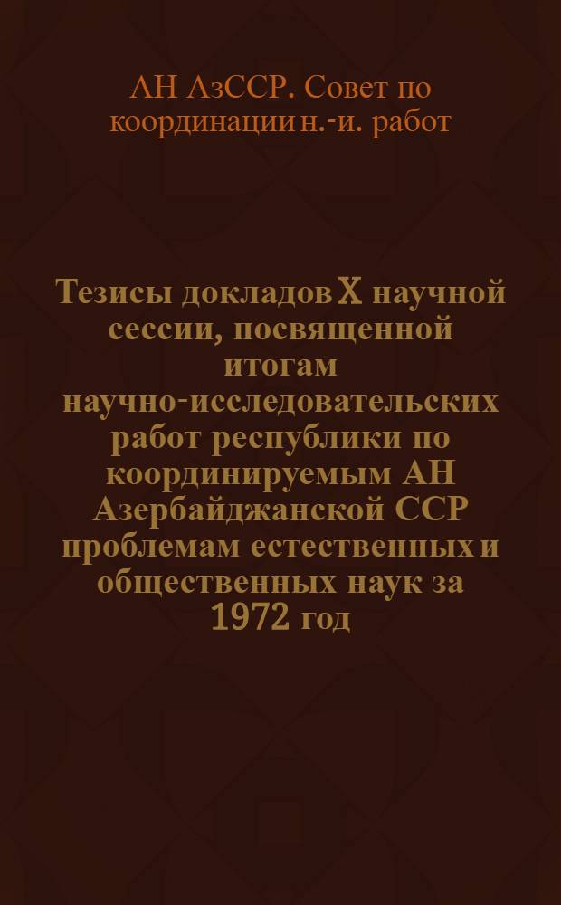 Тезисы докладов X научной сессии, посвященной итогам научно-исследовательских работ республики по координируемым АН Азербайджанской ССР проблемам естественных и общественных наук за 1972 год. Баку, 15-16 мая 1973 г.