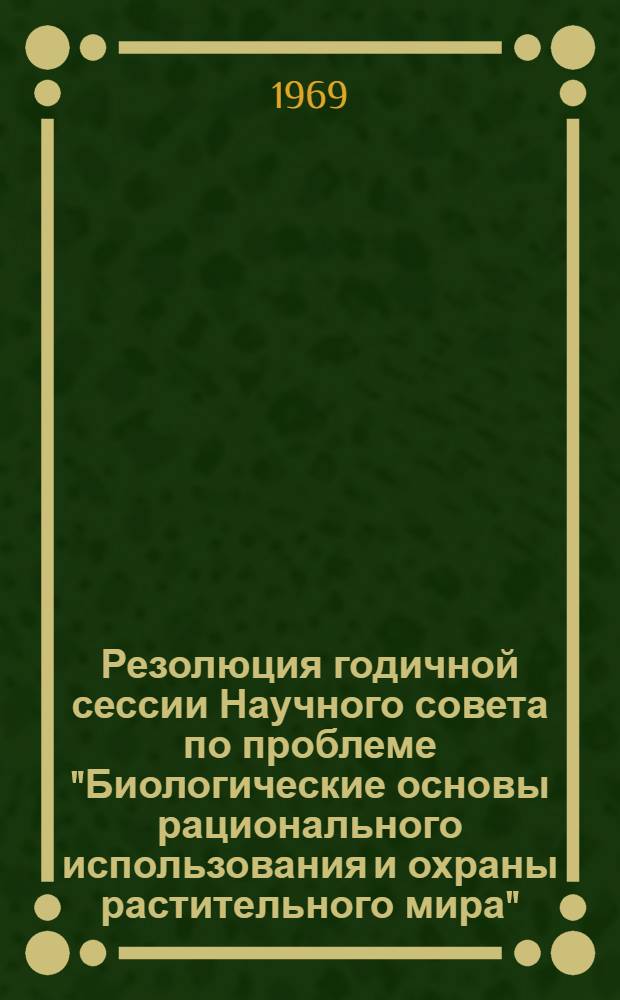 Резолюция годичной сессии Научного совета по проблеме "Биологические основы рационального использования и охраны растительного мира". (Ленинград, 11-14 марта 1969 г.)