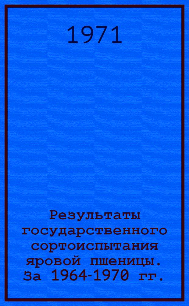 Результаты государственного сортоиспытания яровой пшеницы. [За 1964-1970 гг.]