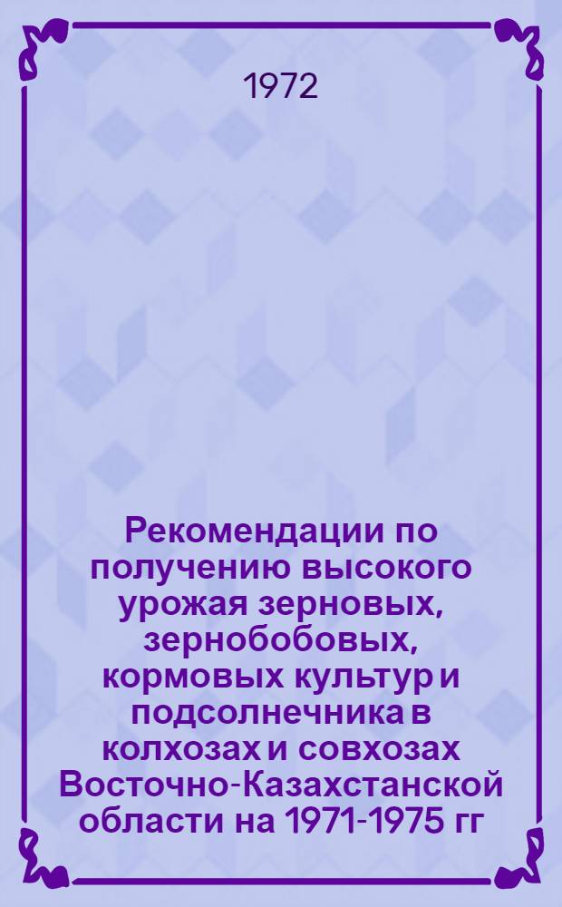 Рекомендации по получению высокого урожая зерновых, зернобобовых, кормовых культур и подсолнечника в колхозах и совхозах Восточно-Казахстанской области на 1971-1975 гг.