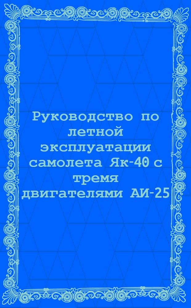 Руководство по летной эксплуатации самолета Як-40 с тремя двигателями АИ-25 : Утв. 2/VII 1973 г. : (Вводится в действие с 1/IX 1973 г.)