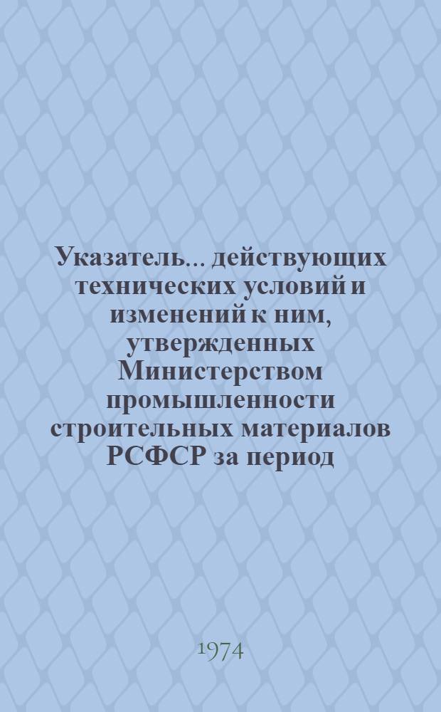Указатель... действующих технических условий и изменений к ним, утвержденных Министерством промышленности строительных материалов РСФСР за период... ... № 12 : ... с 1 июля 1973 г. по 31 декабря 1973 г.